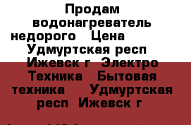 Продам водонагреватель недорого › Цена ­ 4 000 - Удмуртская респ., Ижевск г. Электро-Техника » Бытовая техника   . Удмуртская респ.,Ижевск г.